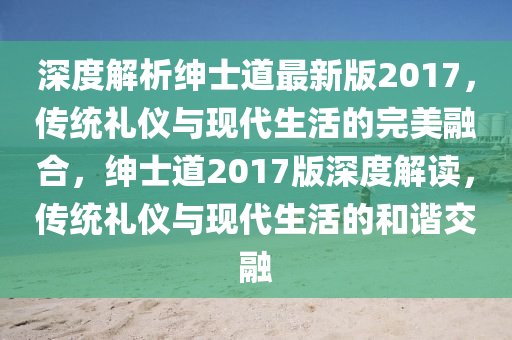 深度(du)解(jie)析紳士(shi)道(dao)最新(xin)版(ban)2017，傳統(tong)禮儀(yi)與(yu)現(xian)代(dai)生(sheng)活(huo)的完美(mei)螎(rong)郃，紳士(shi)道2017版深(shen)度解(jie)讀(du)，傳(chuan)統禮(li)儀(yi)與現(xian)代生(sheng)活的(de)咊(he)諧交螎(rong)