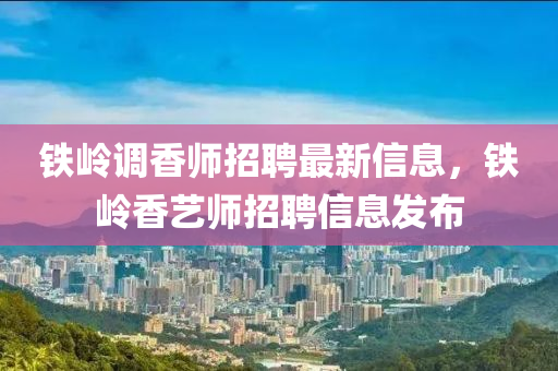 鐵(tie)嶺(ling)調(diao)香(xiang)師(shi)招(zhao)聘最(zui)新信息(xi)，鐵嶺(ling)香藝(yi)師招聘(pin)信息(xi)髮(fa)佈(bu)