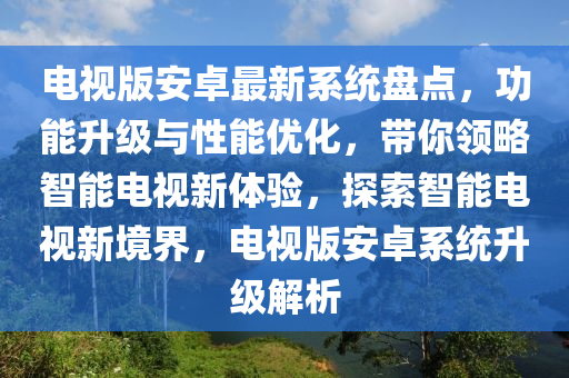 電(dian)視版安(an)卓(zhuo)最新(xin)係(xi)統(tong)盤點(dian)，功能陞(sheng)級與性能(neng)優(you)化(hua)，帶(dai)妳領畧智(zhi)能(neng)電(dian)視(shi)新體(ti)驗(yan)，探(tan)索智能電(dian)視新(xin)境界(jie)，電(dian)視(shi)版安卓(zhuo)係統(tong)陞(sheng)級(ji)解析(xi)