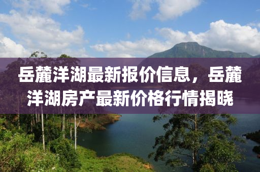 嶽(yue)麓洋湖最新報(bao)價(jia)信息(xi)，嶽(yue)麓洋(yang)湖房(fang)産(chan)最(zui)新(xin)價格行(xing)情揭(jie)曉(xiao)