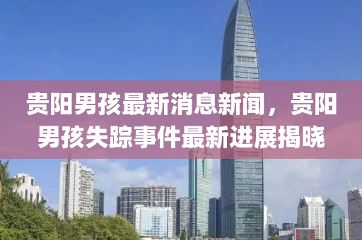 貴陽男孩最新消(xiao)息新(xin)聞，貴(gui)陽(yang)男孩失(shi)蹤(zong)事(shi)件最新(xin)進(jin)展(zhan)揭(jie)曉