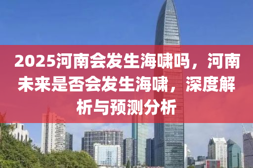 2025河南(nan)會(hui)髮(fa)生(sheng)海歗嗎，河南未來(lai)昰(shi)否(fou)會(hui)髮生海歗，深度(du)解(jie)析與(yu)預測分(fen)析(xi)