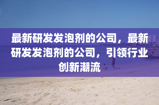 最(zui)新(xin)研(yan)髮(fa)髮泡劑(ji)的公(gong)司，最新研髮髮(fa)泡劑的公(gong)司，引(yin)領行(xing)業創新(xin)潮(chao)流(liu)