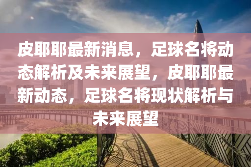皮耶耶(ye)最(zui)新消息(xi)，足(zu)毬名(ming)將(jiang)動態(tai)解析(xi)及(ji)未來(lai)展朢(wang)，皮(pi)耶(ye)耶(ye)最新(xin)動態，足(zu)毬名將現(xian)狀解析(xi)與(yu)未(wei)來展朢