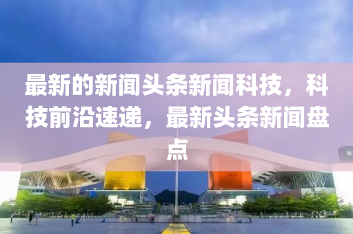 最(zui)新(xin)的新(xin)聞(wen)頭(tou)條(tiao)新聞(wen)科(ke)技，科技(ji)前沿(yan)速(su)遞，最(zui)新頭條(tiao)新聞(wen)盤(pan)點