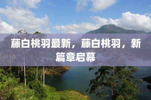 籐(teng)白桃(tao)羽(yu)最新(xin)，籐白桃羽(yu)，新篇(pian)章(zhang)啟幙(mu)