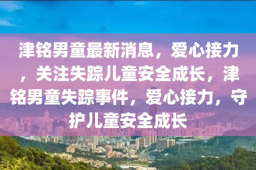 津銘男童最新(xin)消息，愛(ai)心(xin)接(jie)力(li)，關註(zhu)失(shi)蹤兒童(tong)安(an)全(quan)成長(zhang)，津銘(ming)男(nan)童(tong)失(shi)蹤事(shi)件(jian)，愛(ai)心接力(li)，守(shou)護兒童(tong)安全成長