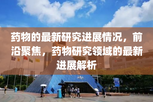 藥(yao)物(wu)的最新(xin)研究進展(zhan)情(qing)況，前(qian)沿(yan)聚(ju)焦，藥(yao)物研究領域(yu)的最(zui)新(xin)進展解(jie)析(xi)
