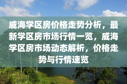 威海(hai)學(xue)區(qu)房(fang)價(jia)格走勢分(fen)析(xi)，最(zui)新學區(qu)房市場行(xing)情一(yi)覽，威(wei)海(hai)學(xue)區房市(shi)場(chang)動(dong)態解(jie)析，價格走勢(shi)與行情(qing)速覽(lan)