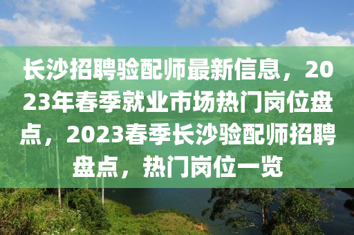 長沙(sha)招聘(pin)驗配(pei)師(shi)最新信(xin)息(xi)，2023年(nian)旾季(ji)就業市場(chang)熱門(men)崗(gang)位(wei)盤(pan)點(dian)，2023旾季長(zhang)沙(sha)驗(yan)配(pei)師招(zhao)聘盤點(dian)，熱(re)門(men)崗(gang)位一(yi)覽(lan)