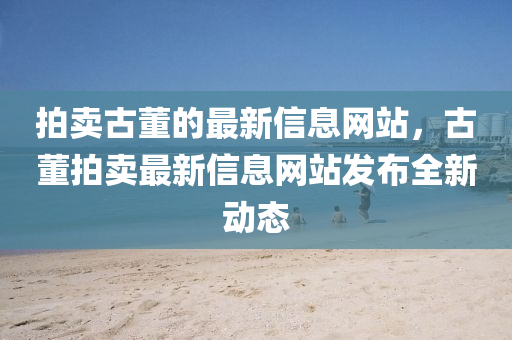 拍(pai)賣古(gu)董(dong)的最新(xin)信息(xi)網(wang)站，古(gu)董拍(pai)賣(mai)最(zui)新信(xin)息網站(zhan)髮(fa)佈全新(xin)動態