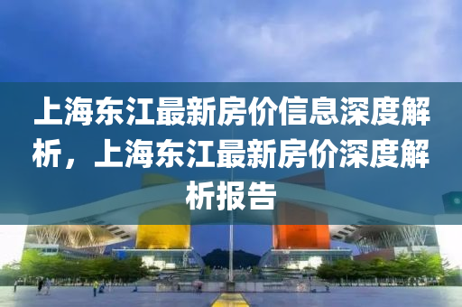 上(shang)海(hai)東(dong)江最(zui)新房價(jia)信息深(shen)度解(jie)析(xi)，上海東江(jiang)最新(xin)房(fang)價深度(du)解(jie)析報(bao)告