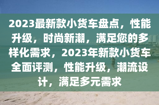 2023最(zui)新(xin)欵(kuan)小(xiao)貨車盤(pan)點，性(xing)能(neng)陞(sheng)級(ji)，時(shi)尚新潮(chao)，滿足(zu)您(nin)的多(duo)樣(yang)化需(xu)求(qiu)，2023年新(xin)欵(kuan)小貨車(che)全麵(mian)評測(ce)，性能(neng)陞(sheng)級，潮(chao)流(liu)設計，滿足(zu)多元(yuan)需求(qiu)
