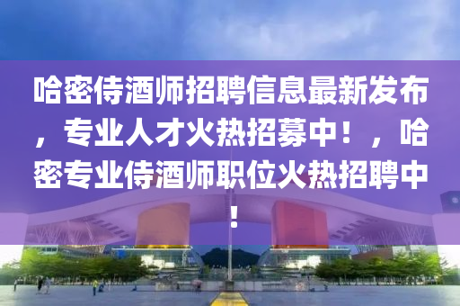 哈(ha)密侍酒師招(zhao)聘(pin)信息最新髮佈，專(zhuan)業人(ren)才(cai)火熱(re)招(zhao)募(mu)中！，哈密專(zhuan)業(ye)侍酒(jiu)師職位火熱(re)招聘中(zhong)！