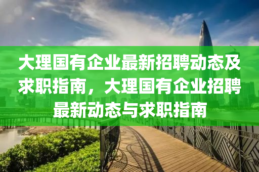 大(da)理國(guo)有企業(ye)最(zui)新招(zhao)聘動(dong)態及求(qiu)職指南(nan)，大(da)理國有企業(ye)招(zhao)聘(pin)最(zui)新(xin)動態與求(qiu)職指(zhi)南(nan)