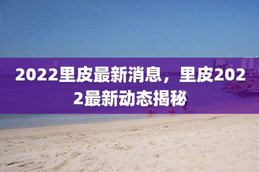2022裏(li)皮最(zui)新(xin)消(xiao)息(xi)，裏皮(pi)2022最新(xin)動態(tai)揭(jie)祕(mi)