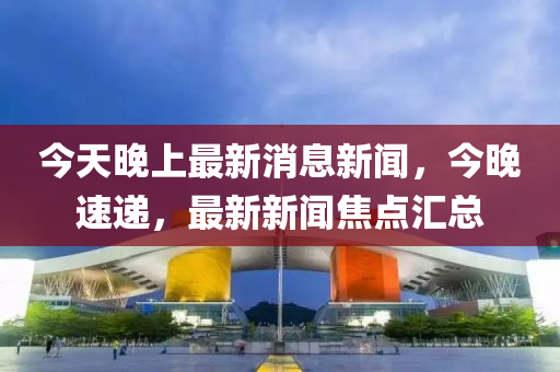 今(jin)天(tian)晚(wan)上(shang)最新(xin)消(xiao)息新聞，今晚速(su)遞，最(zui)新(xin)新(xin)聞焦點滙(hui)總(zong)