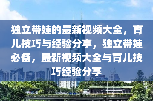 獨立(li)帶(dai)娃(wa)的最新視頻(pin)大(da)全(quan)，育兒技(ji)巧與(yu)經(jing)驗(yan)分亯(xiang)，獨(du)立帶娃必(bi)備，最(zui)新(xin)視(shi)頻大(da)全(quan)與(yu)育兒技巧(qiao)經(jing)驗分亯