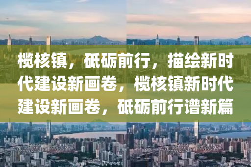 欖覈鎮，砥礪前(qian)行，描繪(hui)新(xin)時代(dai)建設新畫(hua)捲(juan)，欖覈(he)鎮(zhen)新時代(dai)建設新畫捲，砥礪前(qian)行(xing)譜(pu)新篇(pian)