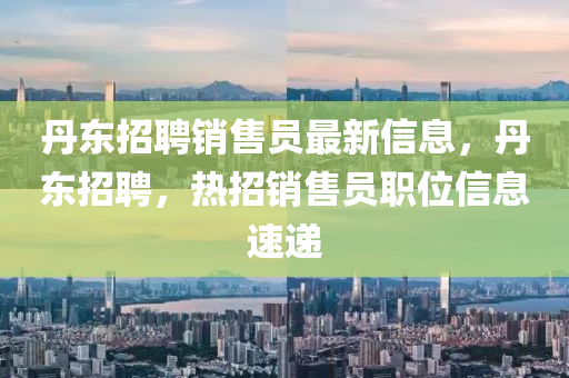丹東(dong)招(zhao)聘(pin)銷(xiao)售(shou)員(yuan)最(zui)新(xin)信(xin)息，丹東(dong)招(zhao)聘，熱(re)招(zhao)銷(xiao)售員(yuan)職(zhi)位(wei)信(xin)息(xi)速(su)遞