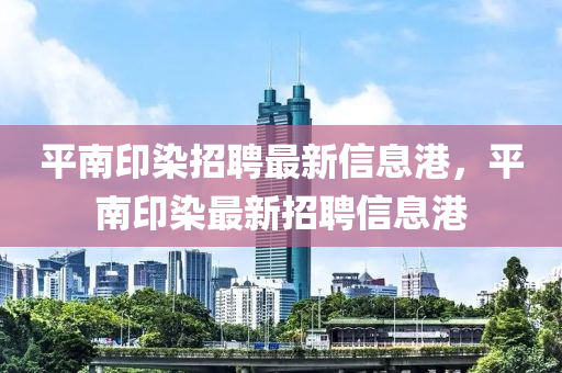 平(ping)南(nan)印(yin)染(ran)招(zhao)聘(pin)最新信息(xi)港(gang)，平南印(yin)染最(zui)新(xin)招聘信息港