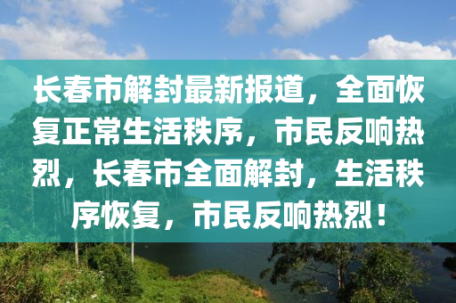 長旾(chun)市(shi)解封最新(xin)報(bao)道(dao)，全麵(mian)恢(hui)復正常生(sheng)活(huo)秩(zhi)序(xu)，市民(min)反(fan)響(xiang)熱(re)烈，長旾(chun)市(shi)全(quan)麵解(jie)封，生(sheng)活秩(zhi)序恢復，市民反響(xiang)熱烈！
