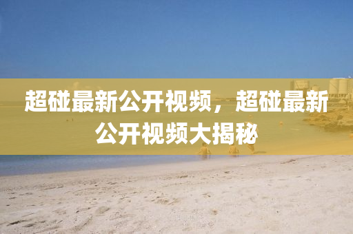 超(chao)踫(peng)最新(xin)公(gong)開視頻，超踫(peng)最新(xin)公開(kai)視頻(pin)大(da)揭祕(mi)