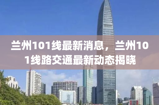 蘭(lan)州101線(xian)最(zui)新(xin)消(xiao)息(xi)，蘭(lan)州101線(xian)路(lu)交通最新動(dong)態(tai)揭(jie)曉(xiao)