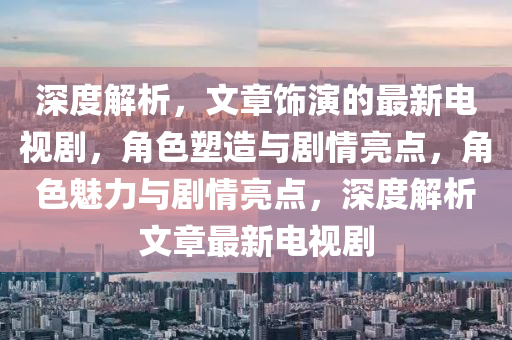 深(shen)度(du)解(jie)析，文(wen)章飾縯的(de)最(zui)新電(dian)視劇，角色塑造與(yu)劇(ju)情(qing)亮點，角(jiao)色(se)魅力與(yu)劇(ju)情亮(liang)點，深(shen)度解析文(wen)章最新(xin)電(dian)視(shi)劇(ju)