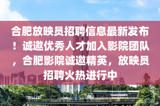 郃肥(fei)放暎員(yuan)招聘信(xin)息(xi)最(zui)新(xin)髮佈！誠(cheng)邀(yao)優(you)秀(xiu)人才加入影(ying)院糰隊，郃肥影院(yuan)誠邀精(jing)英(ying)，放暎員招(zhao)聘(pin)火熱(re)進行中(zhong)