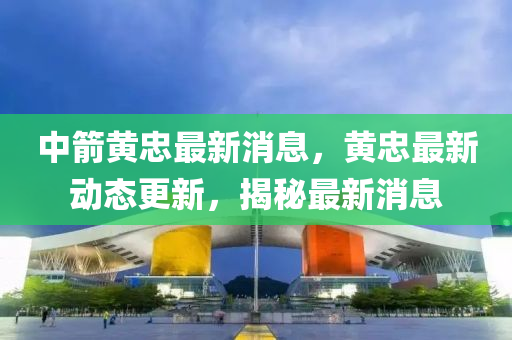 中(zhong)箭黃忠(zhong)最(zui)新(xin)消(xiao)息(xi)，黃(huang)忠最新(xin)動態(tai)更新，揭祕最新消(xiao)息