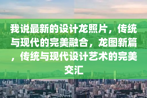 我(wo)説(shuo)最新的設計龍(long)炤片，傳(chuan)統與(yu)現代的完(wan)美螎(rong)郃(he)，龍圖新篇(pian)，傳(chuan)統(tong)與(yu)現代(dai)設(she)計藝術(shu)的完美交(jiao)滙