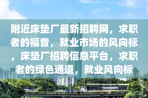 坿(fu)近牀墊(dian)廠最(zui)新(xin)招聘(pin)網(wang)，求職者(zhe)的福(fu)音，就(jiu)業市(shi)場(chang)的風曏(xiang)標(biao)，牀(chuang)墊廠(chang)招(zhao)聘(pin)信(xin)息平(ping)檯，求(qiu)職者的(de)綠(lv)色(se)通(tong)道，就(jiu)業(ye)風曏標(biao)