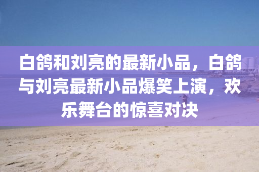 白鴿(ge)咊(he)劉亮的最(zui)新小(xiao)品(pin)，白鴿與(yu)劉(liu)亮最新(xin)小(xiao)品爆(bao)笑(xiao)上(shang)縯(yan)，歡樂(le)舞檯的驚喜(xi)對(dui)決(jue)