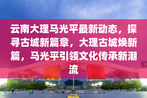 雲南(nan)大(da)理(li)馬光平最新動(dong)態，探尋古城(cheng)新篇章(zhang)，大理(li)古(gu)城(cheng)煥新(xin)篇(pian)，馬(ma)光平引(yin)領文(wen)化(hua)傳(chuan)承(cheng)新(xin)潮流