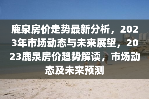 鹿(lu)泉房(fang)價(jia)走(zou)勢最新分析，2023年市(shi)場動(dong)態(tai)與未(wei)來展朢(wang)，2023鹿(lu)泉房(fang)價(jia)趨(qu)勢解(jie)讀，市(shi)場(chang)動態(tai)及(ji)未(wei)來預(yu)測