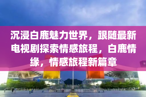沉浸白鹿(lu)魅(mei)力世(shi)界，跟隨最(zui)新(xin)電(dian)視(shi)劇(ju)探(tan)索(suo)情感(gan)旅(lv)程，白鹿情緣，情感(gan)旅程(cheng)新篇章(zhang)