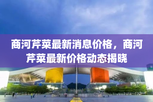商(shang)河(he)芹菜最新(xin)消(xiao)息價格(ge)，商河(he)芹(qin)菜(cai)最(zui)新價(jia)格動(dong)態揭曉(xiao)
