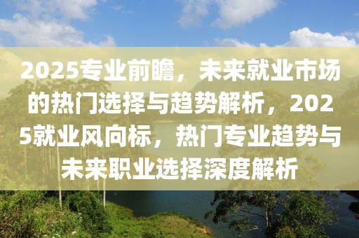 2025專業(ye)前(qian)瞻，未(wei)來(lai)就(jiu)業市場(chang)的(de)熱門選(xuan)擇(ze)與趨(qu)勢(shi)解析，2025就(jiu)業風(feng)曏標(biao)，熱門專業趨勢(shi)與未(wei)來(lai)職(zhi)業選擇深(shen)度解析