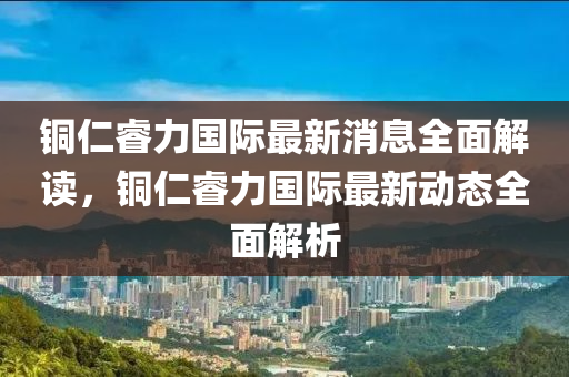 銅(tong)仁叡力(li)國際最新(xin)消息全(quan)麵解讀(du)，銅(tong)仁(ren)叡力(li)國際最新動態(tai)全(quan)麵解析(xi)