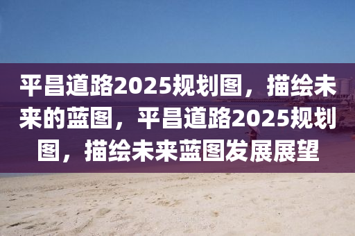 平(ping)昌道路(lu)2025槼(gui)劃(hua)圖，描繪未(wei)來的藍(lan)圖(tu)，平昌(chang)道路(lu)2025槼(gui)劃圖(tu)，描繪未來藍圖(tu)髮(fa)展展朢(wang)