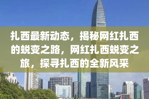 紮(za)西(xi)最新(xin)動(dong)態，揭(jie)祕(mi)網(wang)紅(hong)紮(za)西的(de)蛻(tui)變(bian)之路(lu)，網紅紮(za)西(xi)蛻(tui)變(bian)之(zhi)旅，探尋(xun)紮(za)西(xi)的(de)全(quan)新風採(cai)
