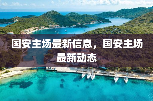 國(guo)安(an)主(zhu)場(chang)最新信(xin)息(xi)，國(guo)安主場最(zui)新(xin)動(dong)態