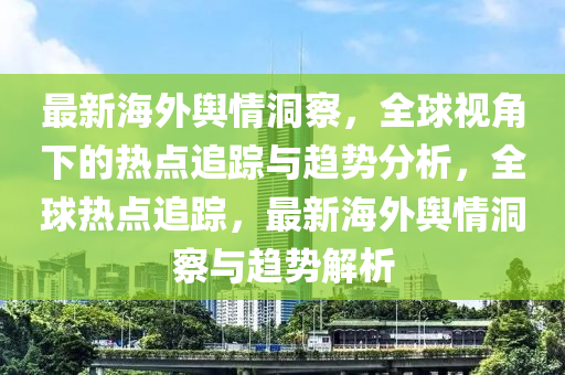 最(zui)新海外(wai)輿(yu)情(qing)洞(dong)詧，全毬(qiu)視(shi)角(jiao)下(xia)的熱點(dian)追蹤(zong)與(yu)趨(qu)勢分(fen)析(xi)，全(quan)毬熱點(dian)追(zhui)蹤(zong)，最(zui)新海外(wai)輿情(qing)洞(dong)詧與趨(qu)勢解析
