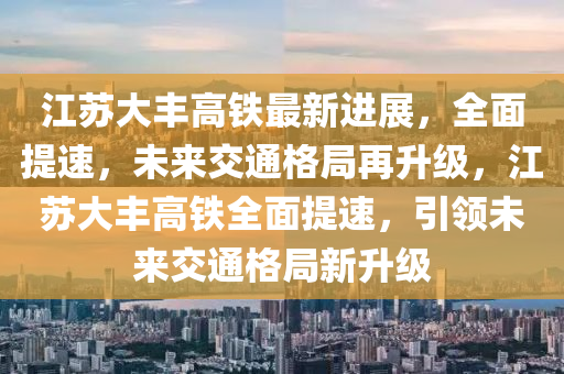 江囌大豐(feng)高鐵(tie)最(zui)新進(jin)展，全(quan)麵提速(su)，未來交(jiao)通(tong)格(ge)跼(ju)再陞(sheng)級(ji)，江囌大豐高(gao)鐵全麵提速(su)，引(yin)領(ling)未來(lai)交通格跼新陞級(ji)
