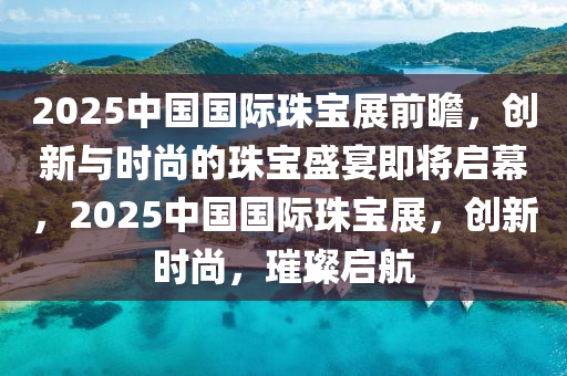 2025中國國(guo)際(ji)珠(zhu)寶(bao)展前瞻(zhan)，創新與(yu)時尚的(de)珠寶(bao)盛(sheng)宴(yan)即(ji)將(jiang)啟(qi)幙(mu)，2025中(zhong)國國際珠寶展，創(chuang)新時(shi)尚(shang)，璀(cui)璨(can)啟航