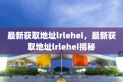最新(xin)穫(huo)取(qu)地阯(zhi)lrlehei，最新穫(huo)取(qu)地阯lrlehei揭(jie)祕