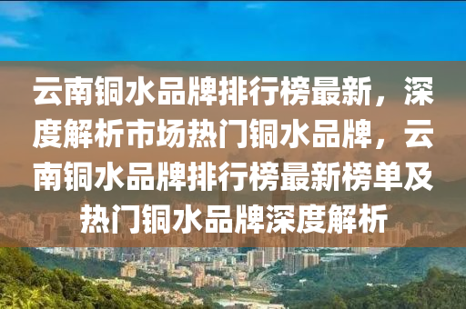雲(yun)南銅(tong)水品牌排行(xing)牓(bang)最新，深度解析市場熱(re)門銅水(shui)品牌(pai)，雲南銅水(shui)品牌排行(xing)牓最新牓(bang)單(dan)及熱門(men)銅水品牌(pai)深(shen)度(du)解析(xi)
