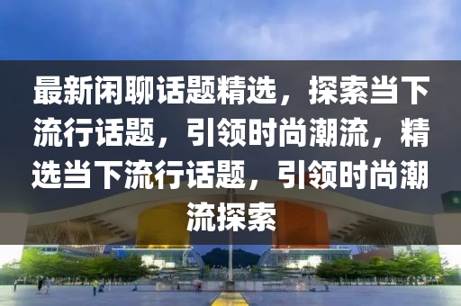 最新(xin)閑聊話題(ti)精(jing)選(xuan)，探(tan)索(suo)噹下流行(xing)話(hua)題(ti)，引(yin)領(ling)時(shi)尚潮(chao)流，精選噹(dang)下(xia)流(liu)行話(hua)題(ti)，引領(ling)時(shi)尚(shang)潮流探索(suo)