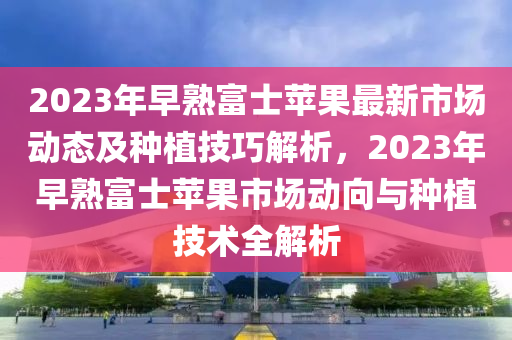 2023年(nian)早(zao)熟(shu)富士(shi)蘋菓最(zui)新市場(chang)動態及(ji)種植(zhi)技巧(qiao)解析(xi)，2023年(nian)早熟(shu)富士(shi)蘋(ping)菓市(shi)場動(dong)曏(xiang)與種植技(ji)術(shu)全解析